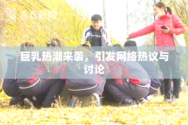 巨乳热潮来袭，引发网络热议与讨论