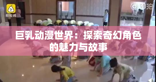 巨乳动漫世界：探索奇幻角色的魅力与故事