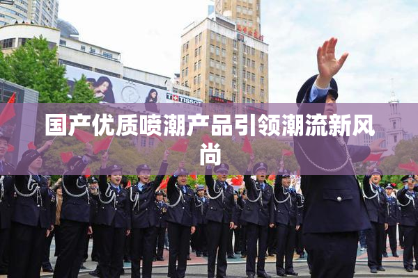 国产优质喷潮产品引领潮流新风尚