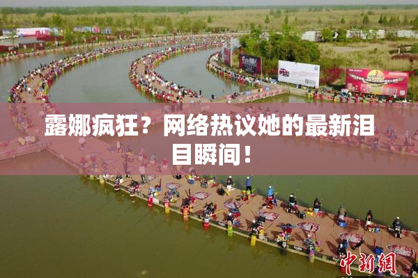 露娜疯狂？网络热议她的最新泪目瞬间！