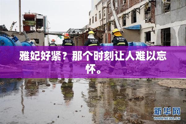 雅妃好紧？那个时刻让人难以忘怀。