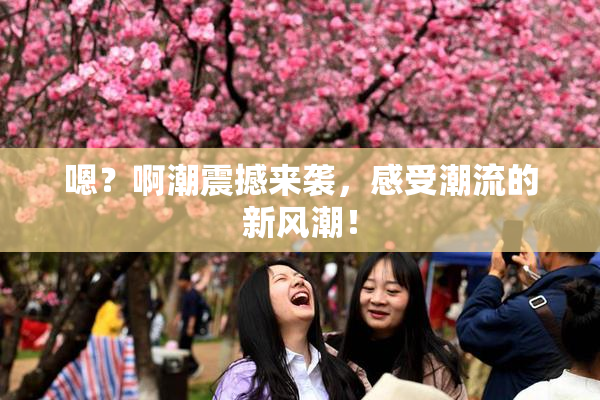 嗯？啊潮震撼来袭，感受潮流的新风潮！