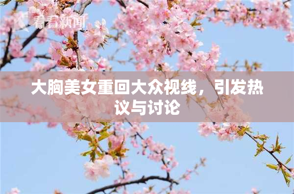 大胸美女重回大众视线，引发热议与讨论