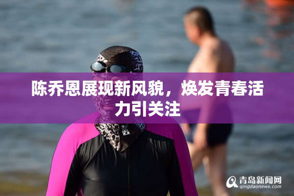 陈乔恩展现新风貌，焕发青春活力引关注