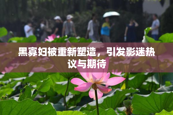 黑寡妇被重新塑造，引发影迷热议与期待