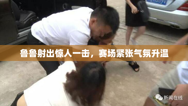 鲁鲁射出惊人一击，赛场紧张气氛升温