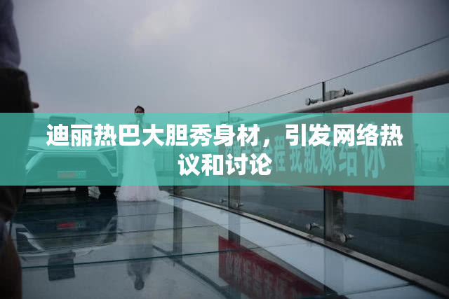 迪丽热巴大胆秀身材，引发网络热议和讨论