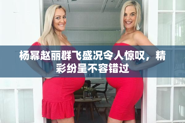 杨幂赵丽群飞盛况令人惊叹，精彩纷呈不容错过