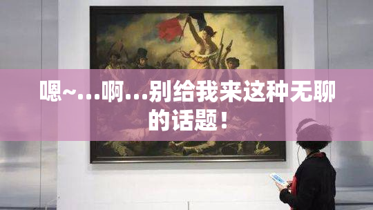 嗯~…啊…别给我来这种无聊的话题！