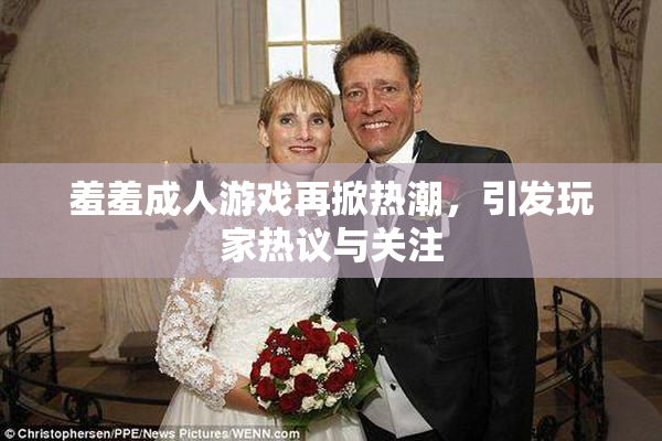 羞羞成人游戏再掀热潮，引发玩家热议与关注