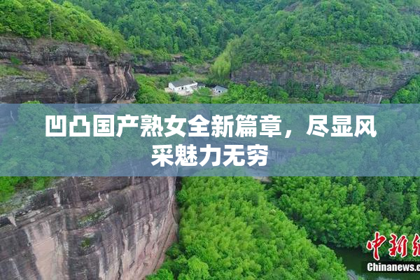 凹凸国产熟女全新篇章，尽显风采魅力无穷
