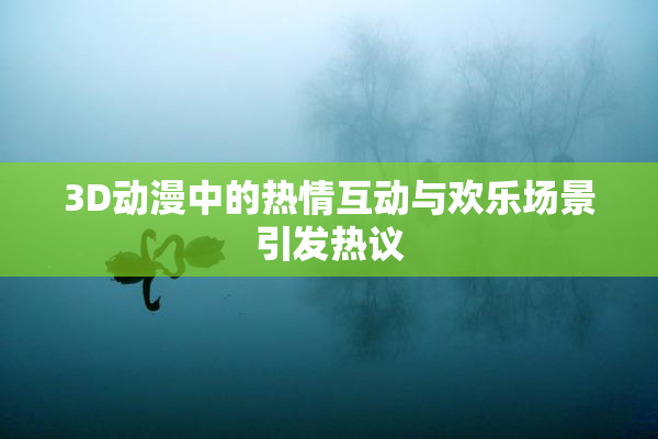3D动漫中的热情互动与欢乐场景引发热议