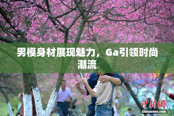 男模身材展现魅力，Ga引领时尚潮流