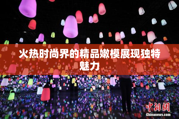 火热时尚界的精品嫩模展现独特魅力