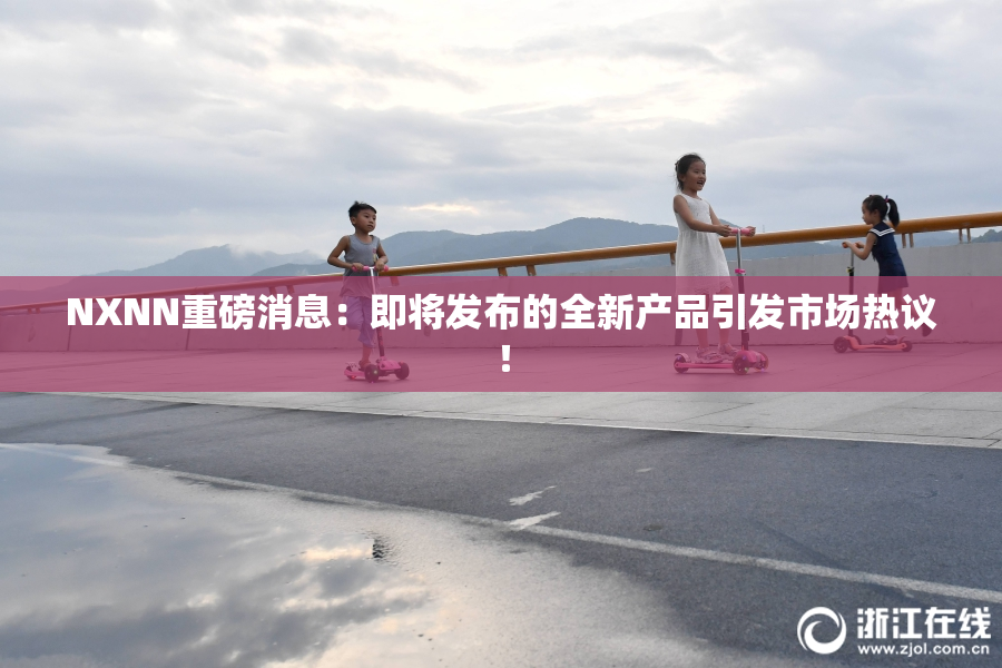 NXNN重磅消息：即将发布的全新产品引发市场热议！
