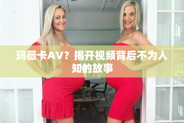 玛薇卡AV？揭开视频背后不为人知的故事