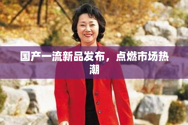 国产一流新品发布，点燃市场热潮