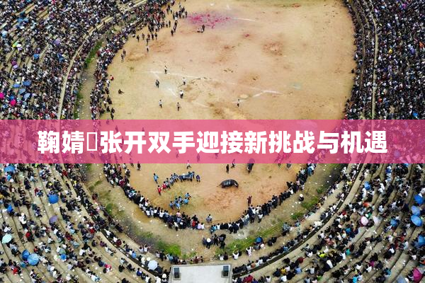 鞠婧祎张开双手迎接新挑战与机遇