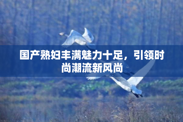 国产熟妇丰满魅力十足，引领时尚潮流新风尚