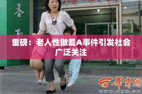重磅：老人性做爰A事件引发社会广泛关注