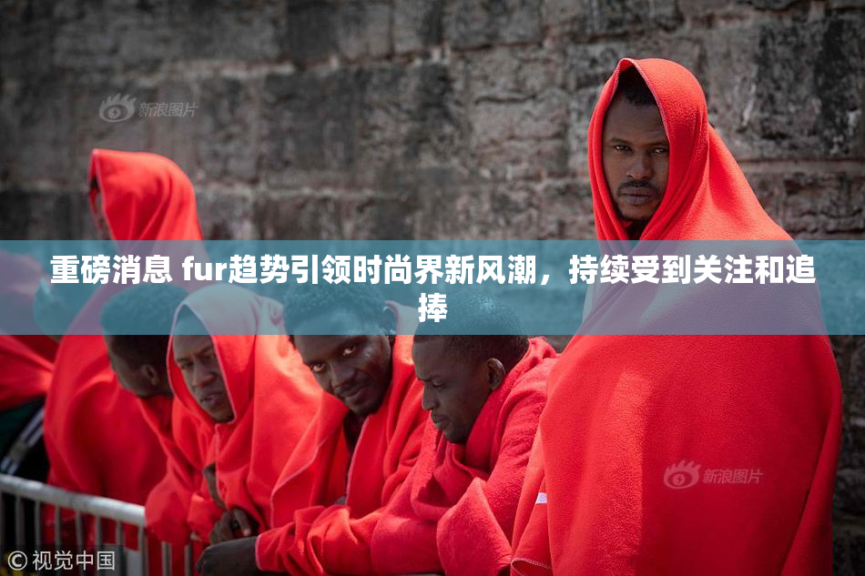 重磅消息 fur趋势引领时尚界新风潮，持续受到关注和追捧