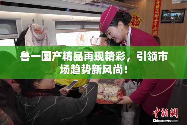 鲁一国产精品再现精彩，引领市场趋势新风尚！