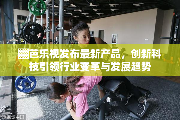 ▓芭乐视发布最新产品，创新科技引领行业变革与发展趋势