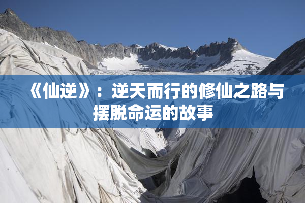 《仙逆》：逆天而行的修仙之路与摆脱命运的故事