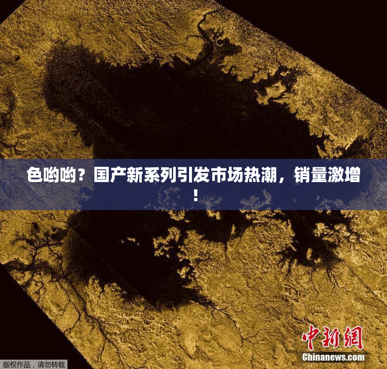 色哟哟？国产新系列引发市场热潮，销量激增！