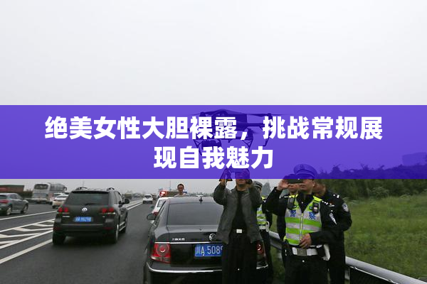 绝美女性大胆裸露，挑战常规展现自我魅力
