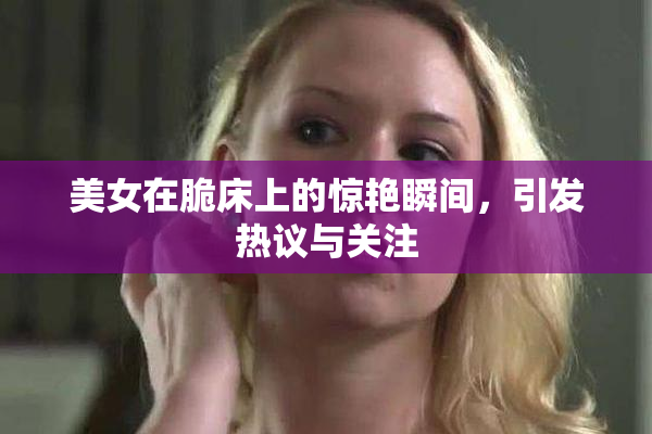 美女在脆床上的惊艳瞬间，引发热议与关注