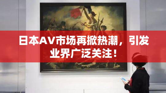 日本AV市场再掀热潮，引发业界广泛关注！
