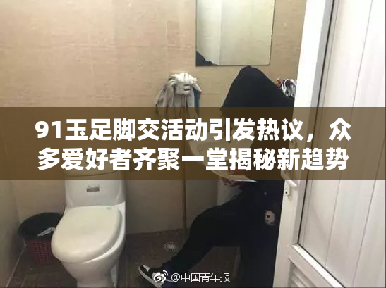 91玉足脚交活动引发热议，众多爱好者齐聚一堂揭秘新趋势