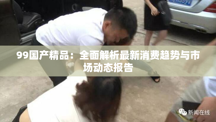 99国产精品：全面解析最新消费趋势与市场动态报告
