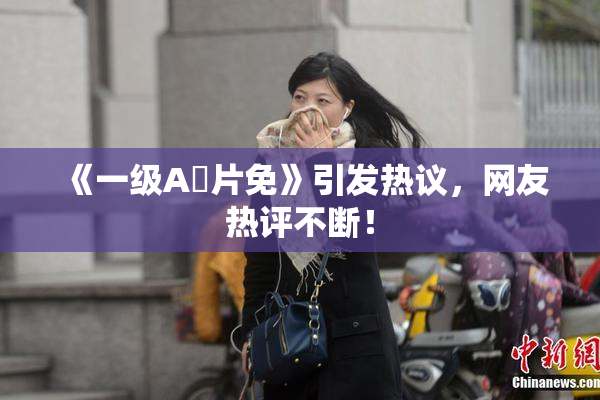 《一级A婬片免》引发热议，网友热评不断！