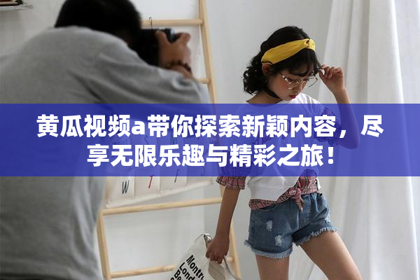 黄瓜视频a带你探索新颖内容，尽享无限乐趣与精彩之旅！