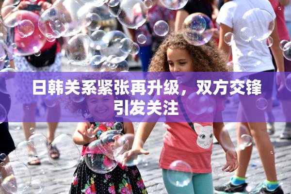 日韩关系紧张再升级，双方交锋引发关注