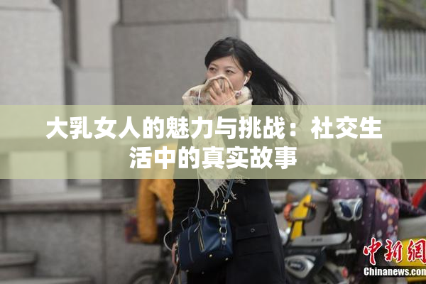 大乳女人的魅力与挑战：社交生活中的真实故事