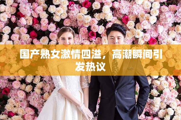 国产熟女激情四溢，高潮瞬间引发热议