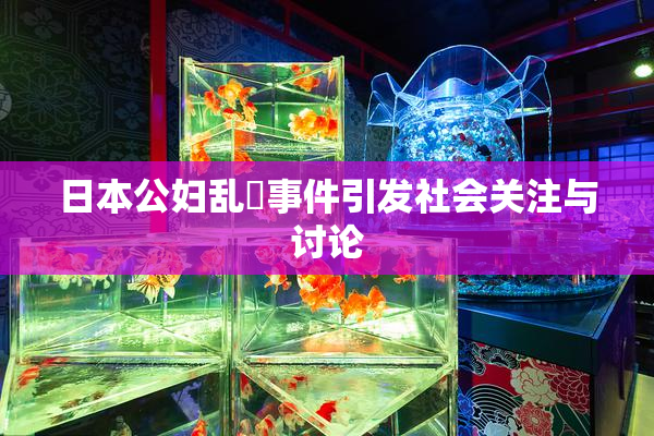 日本公妇乱婬事件引发社会关注与讨论
