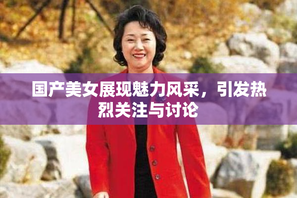 国产美女展现魅力风采，引发热烈关注与讨论