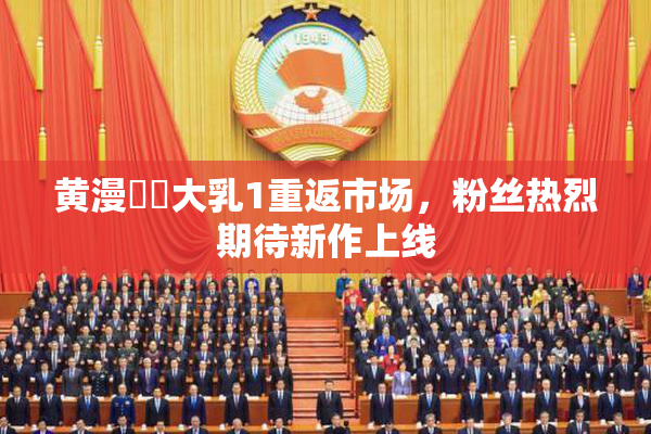 黄漫❌‌大乳1重返市场，粉丝热烈期待新作上线