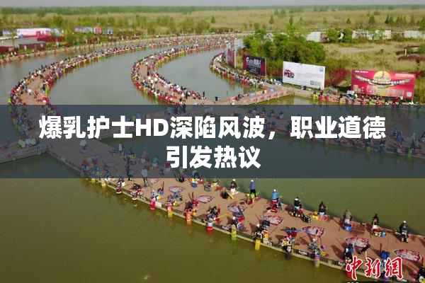 爆乳护士HD深陷风波，职业道德引发热议