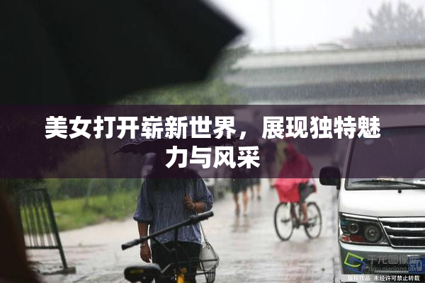 美女打开崭新世界，展现独特魅力与风采