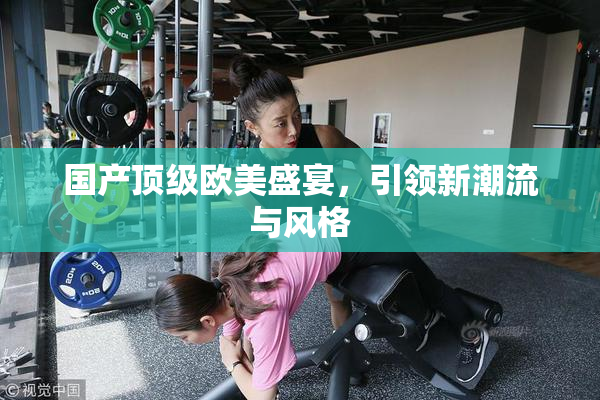 国产顶级欧美盛宴，引领新潮流与风格