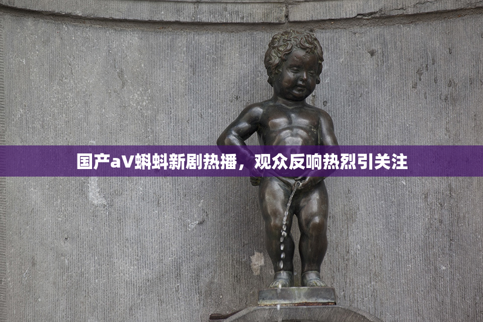 国产aV蝌蚪新剧热播，观众反响热烈引关注