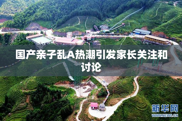 国产亲子乱A热潮引发家长关注和讨论