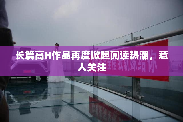 长篇高H作品再度掀起阅读热潮，惹人关注
