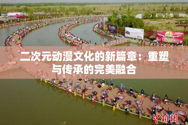 二次元动漫文化的新篇章：重塑与传承的完美融合
