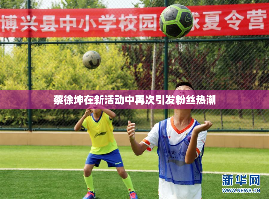 蔡徐坤在新活动中再次引发粉丝热潮